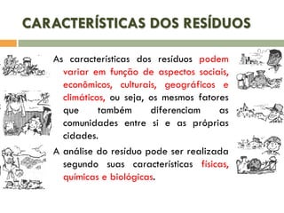 CARACTERÍSTICAS DOS RESÍDUOS
As características dos resíduos podem
variar em função de aspectos sociais,
econômicos, culturais, geográficos e
climáticos, ou seja, os mesmos fatores
que
também
diferenciam
as
comunidades entre si e as próprias
cidades.
A análise do resíduo pode ser realizada
segundo suas características físicas,
químicas e biológicas.

 