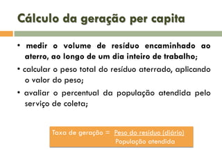 Cálculo da geração per capita
• medir o volume de resíduo encaminhado ao
aterro, ao longo de um dia inteiro de trabalho;
• calcular o peso total do resíduo aterrado, aplicando
o valor do peso;
• avaliar o percentual da população atendida pelo
serviço de coleta;
Taxa de geração = Peso do resíduo (diário)
População atendida

 