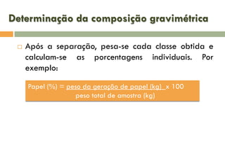 Determinação da composição gravimétrica


Após a separação, pesa-se cada classe obtida e
calculam-se as porcentagens individuais. Por
exemplo:
Papel (%) = peso da geração de papel (kg) x 100
peso total de amostra (kg)

 