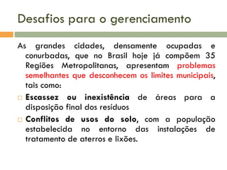 Desafios para o gerenciamento
As grandes cidades, densamente ocupadas e
conurbadas, que no Brasil hoje já compõem 35
Regiões Metropolitanas, apresentam problemas
semelhantes que desconhecem os limites municipais,
tais como:
 Escassez ou inexistência de áreas para a
disposição final dos resíduos
 Conflitos de usos do solo, com a população
estabelecida no entorno das instalações de
tratamento de aterros e lixões.

 