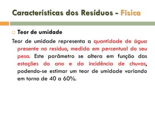 Características dos Resíduos - Física
Teor de umidade
Teor de umidade representa a quantidade de água
presente no resíduo, medida em percentual do seu
peso. Este parâmetro se altera em função das
estações do ano e da incidência de chuvas,
podendo-se estimar um teor de umidade variando
em torno de 40 a 60%.


 