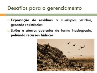 Desafios para o gerenciamento




Exportação de resíduos a municípios vizinhos,
gerando resistências
Lixões e aterros operados de forma inadequada,
poluindo recursos hídricos.

duquedecaxias.net.br

 