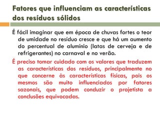 Fatores que influenciam as características
dos resíduos sólidos
É fácil imaginar que em época de chuvas fortes o teor
de umidade no resíduo cresce e que há um aumento
do percentual de alumínio (latas de cerveja e de
refrigerantes) no carnaval e no verão.
É preciso tomar cuidado com os valores que traduzem
as características dos resíduos, principalmente no
que concerne às características físicas, pois os
mesmos são muito influenciados por fatores
sazonais, que podem conduzir o projetista a
conclusões equivocadas.

 