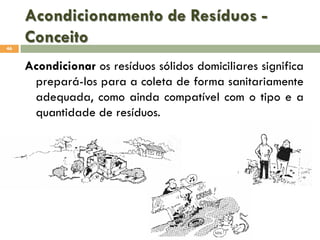 Acondicionamento de Resíduos Conceito
46

Acondicionar os resíduos sólidos domiciliares significa
prepará-los para a coleta de forma sanitariamente
adequada, como ainda compatível com o tipo e a
quantidade de resíduos.

 