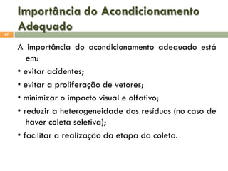 Importância do Acondicionamento
Adequado
47

A importância do acondicionamento adequado está
em:
• evitar acidentes;
• evitar a proliferação de vetores;
• minimizar o impacto visual e olfativo;
• reduzir a heterogeneidade dos resíduos (no caso de
haver coleta seletiva);
• facilitar a realização da etapa da coleta.

 