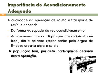 Importância do Acondicionamento
Adequado
48

A qualidade da operação de coleta e transporte de
resíduo depende:
• Da forma adequada do seu acondicionamento;
• Armazenamento e da disposição dos recipientes no
local, dia e horários estabelecidos pelo órgão de
limpeza urbana para a coleta.
A população tem, portanto, participação decisiva
nesta operação.

 