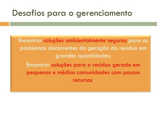 Desafios para o gerenciamento


Encontrar soluções ambientalmente seguras para os
problemas decorrentes da geração do resíduo em
grandes quantidades;
 Encontrar soluções para o resíduo gerado em
pequenas e médias comunidades com poucos
recursos.

 