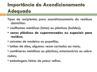 Importância do Acondicionamento
Adequado
51

Tipos de recipientes para acondicionamento do resíduos
domiciliar:
• vasilhames metálicos (latas) ou plásticos (baldes);
• sacos plásticos de supermercados ou especiais para
resíduo;
• caixotes de madeira ou papelão;
• latões de óleo, algumas vezes cortados ao meio;
• contêineres metálicos ou plásticos, estacionários ou sobre
rodas;
• embalagens feitas de pneus velhos.

 