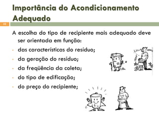 Importância do Acondicionamento
Adequado
52

A escolha do tipo de recipiente mais adequado deve
ser orientada em função:
• das características do resíduo;
• da geração do resíduo;
• da freqüência da coleta;
• do tipo de edificação;
• do preço do recipiente;

 