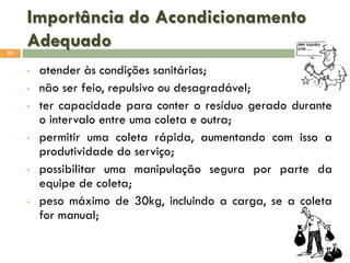 Importância do Acondicionamento
Adequado
53

•
•
•

•

•

•

atender às condições sanitárias;
não ser feio, repulsivo ou desagradável;
ter capacidade para conter o resíduo gerado durante
o intervalo entre uma coleta e outra;
permitir uma coleta rápida, aumentando com isso a
produtividade do serviço;
possibilitar uma manipulação segura por parte da
equipe de coleta;
peso máximo de 30kg, incluindo a carga, se a coleta
for manual;

 