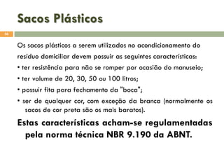 Sacos Plásticos
56

Os sacos plásticos a serem utilizados no acondicionamento do
resíduo domiciliar devem possuir as seguintes características:
• ter resistência para não se romper por ocasião do manuseio;
• ter volume de 20, 30, 50 ou 100 litros;
• possuir fita para fechamento da "boca";
• ser de qualquer cor, com exceção da branca (normalmente os
sacos de cor preta são os mais baratos).

Estas características acham-se regulamentadas
pela norma técnica NBR 9.190 da ABNT.

 