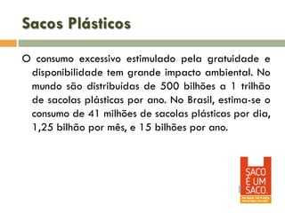 Sacos Plásticos
O consumo excessivo estimulado pela gratuidade e
disponibilidade tem grande impacto ambiental. No
mundo são distribuídas de 500 bilhões a 1 trilhão
de sacolas plásticas por ano. No Brasil, estima-se o
consumo de 41 milhões de sacolas plásticas por dia,
1,25 bilhão por mês, e 15 bilhões por ano.

 