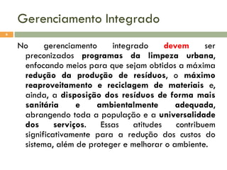 Gerenciamento Integrado
6

No
gerenciamento
integrado
devem
ser
preconizados programas da limpeza urbana,
enfocando meios para que sejam obtidos a máxima
redução da produção de resíduos, o máximo
reaproveitamento e reciclagem de materiais e,
ainda, a disposição dos resíduos de forma mais
sanitária
e
ambientalmente
adequada,
abrangendo toda a população e a universalidade
dos
serviços.
Essas
atitudes
contribuem
significativamente para a redução dos custos do
sistema, além de proteger e melhorar o ambiente.

 