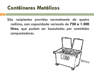 Contêineres Metálicos
60

São recipientes providos normalmente de quatro
rodízios, com capacidade variando de 750 a 1.500
litros, que podem ser basculados por caminhões
compactadores.

 