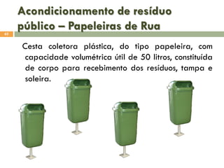Acondicionamento de resíduo
público – Papeleiras de Rua
62

Cesta coletora plástica, do tipo papeleira, com
capacidade volumétrica útil de 50 litros, constituída
de corpo para recebimento dos resíduos, tampa e
soleira.

 