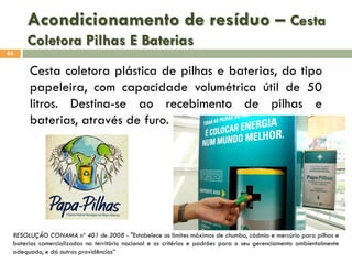 Acondicionamento de resíduo – Cesta
Coletora Pilhas E Baterias
63

Cesta coletora plástica de pilhas e baterias, do tipo
papeleira, com capacidade volumétrica útil de 50
litros. Destina-se ao recebimento de pilhas e
baterias, através de furo.

RESOLUÇÃO CONAMA nº 401 de 2008 - "Estabelece os limites máximos de chumbo, cádmio e mercúrio para pilhas e
baterias comercializadas no território nacional e os critérios e padrões para o seu gerenciamento ambientalmente
adequado, e dá outras providências”

 