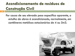 Acondicionamento de resíduos de
Construção Civil
64

Por causa de seu elevado peso específico aparente, o
entulho de obras é acondicionado, normalmente, em
contêineres metálicos estacionários de 4 ou 5m3.

 
