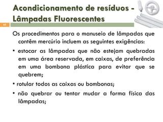 Acondicionamento de resíduos Lâmpadas Fluorescentes
65

Os procedimentos para o manuseio de lâmpadas que
contêm mercúrio incluem as seguintes exigências:
• estocar as lâmpadas que não estejam quebradas
em uma área reservada, em caixas, de preferência
em uma bombona plástica para evitar que se
quebrem;
• rotular todos as caixas ou bombonas;
• não quebrar ou tentar mudar a forma física das
lâmpadas;

 