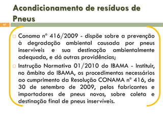 Acondicionamento de resíduos de
Pneus
67





Conama nº 416/2009 - dispõe sobre a prevenção
à degradação ambiental causada por pneus
inservíveis e sua destinação ambientalmente
adequada, e dá outras providências;
Instrução Normativa 01/2010 do IBAMA - Instituir,
no âmbito do IBAMA, os procedimentos necessários
ao cumprimento da Resolução CONAMA nº 416, de
30 de setembro de 2009, pelos fabricantes e
importadores de pneus novos, sobre coleta e
destinação final de pneus inservíveis.

 