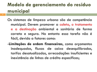 Modelo de gerenciamento do resíduo
municipal
7

Os sistemas de limpeza urbana são de competência
municipal. Devem promover a coleta, o tratamento
e a destinação ambiental e sanitária de forma
correta e segura. No entanto essa tarefa não é
fácil, devido a fatores como:
-Limitações de ordem financeiras, como orçamentos
inadequados, fluxos de caixa desequilibrados,
tarifas desatualizadas, arrecadações insuficientes e
inexistência de linhas de crédito específicas;

 