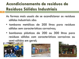Acondicionamento de resíduos de
Resíduos Sólidos Industriais
70

As formas mais usuais de se acondicionar os resíduos
sólidos industriais são:
• tambores metálicos de 200 litros para resíduos
sólidos sem características corrosivas;
• bombonas plásticas de 200 ou 300 litros para
resíduos sólidos com características corrosivas ou
semi-sólidos em geral;

 