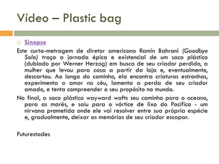 Vídeo – Plastic bag
Sinopse
Este curta-metragem de diretor americano Ramin Bahrani (Goodbye
Solo) traça a jornada épica e existencial de um saco plástico
(dublado por Werner Herzog) em busca de seu criador perdido, a
mulher que levou para casa a partir da loja e, eventualmente,
descartou. Ao longo do caminho, ela encontra criaturas estranhas,
experimenta o amor no céu, lamenta a perda de seu criador
amado, e tenta compreender o seu propósito no mundo.
No final, o saco plástico wayward wafts seu caminho para o oceano,
para as marés, e saiu para o vórtice de lixo do Pacífico - um
nirvana prometida onde ele vai resolver entre sua própria espécie
e, gradualmente, deixar as memórias de seu criador escapar.


Futurestades

 