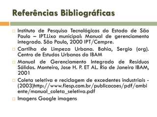 Referências Bibliográficas










Instituto de Pesquisa Tecnológicas do Estado de São
Paulo – IPT.Lixo municipal: Manual de gerenciamento
integrado. São Paulo, 2000 IPT/Cempre.
Cartilha de Limpeza Urbana. Bahia, Sergio (org).
Centro de Estudos Urbanos do IBAM
Manual de Gerenciamento Integrado de Resíduos
Sólidos. Monteiro, Jose H. P. ET AL. Rio de Janeiro IBAM,
2001
Coleta seletiva e reciclagem de excedentes industriais (2003)http://www.fiesp.com.br/publicacoes/pdf/ambi
ente/manual_coleta_seletiva.pdf
Imagens Google imagens

 