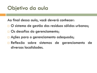 Objetivo da aula
Ao final dessa aula, você deverá conhecer:
 O sistema de gestão dos resíduos sólidos urbanos;
 Os desafios do gerenciamento;
 Ações para o gerenciamento adequado;
 Reflexão sobre sistemas de gerenciamento de
diversas localidades.

 