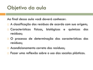 Objetivo da aula
Ao final dessa aula você deverá conhecer:
 A classificação dos resíduos de acordo com sua origem;
 Características
físicas, biológicas e químicas dos
resíduos;
 O processo de determinação das características dos
resíduos;
 Acondicionamento correto dos resíduos;
 Fazer uma reflexão sobre o uso das sacolas plásticas.

 