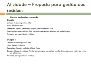 Atividade – Proposta para gestão dos
resíduos
Observe as situações e responda
Situação 1
Densidade demográfica: Alta
Nível de renda: Alto
Exemplos: Japão, Alemanha, Bélgica, costa leste dos EUA
Características do resíduo: Alta geração per capita. Alto teor de embalagens.
Proposta para gestão do resíduo:


Situação 2
Densidade demográfica: Alta
Nível de renda: Baixo
Exemplos: Cidades na Índia, China, Egito
Características do resíduo: Média geração per capta, teor médio de embalagens e alto de restos
de alimentos.
Proposta para gestão do resíduo:

 