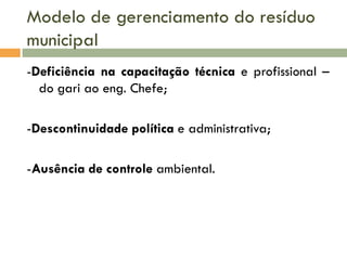 Modelo de gerenciamento do resíduo
municipal
-Deficiência na capacitação técnica e profissional –
do gari ao eng. Chefe;
-Descontinuidade política e administrativa;
-Ausência de controle ambiental.

 