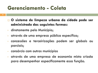Gerenciamento - Coleta
9



•

•
•

•
•

O sistema de limpeza urbana da cidade pode ser
administrado das seguintes formas:
diretamente pelo Município;
através de uma empresa pública específica;
concessões e terceirizações podem ser globais ou
parciais;
consórcio com outros municípios
através de uma empresa de economia mista criada
para desempenhar especificamente essa função.

 