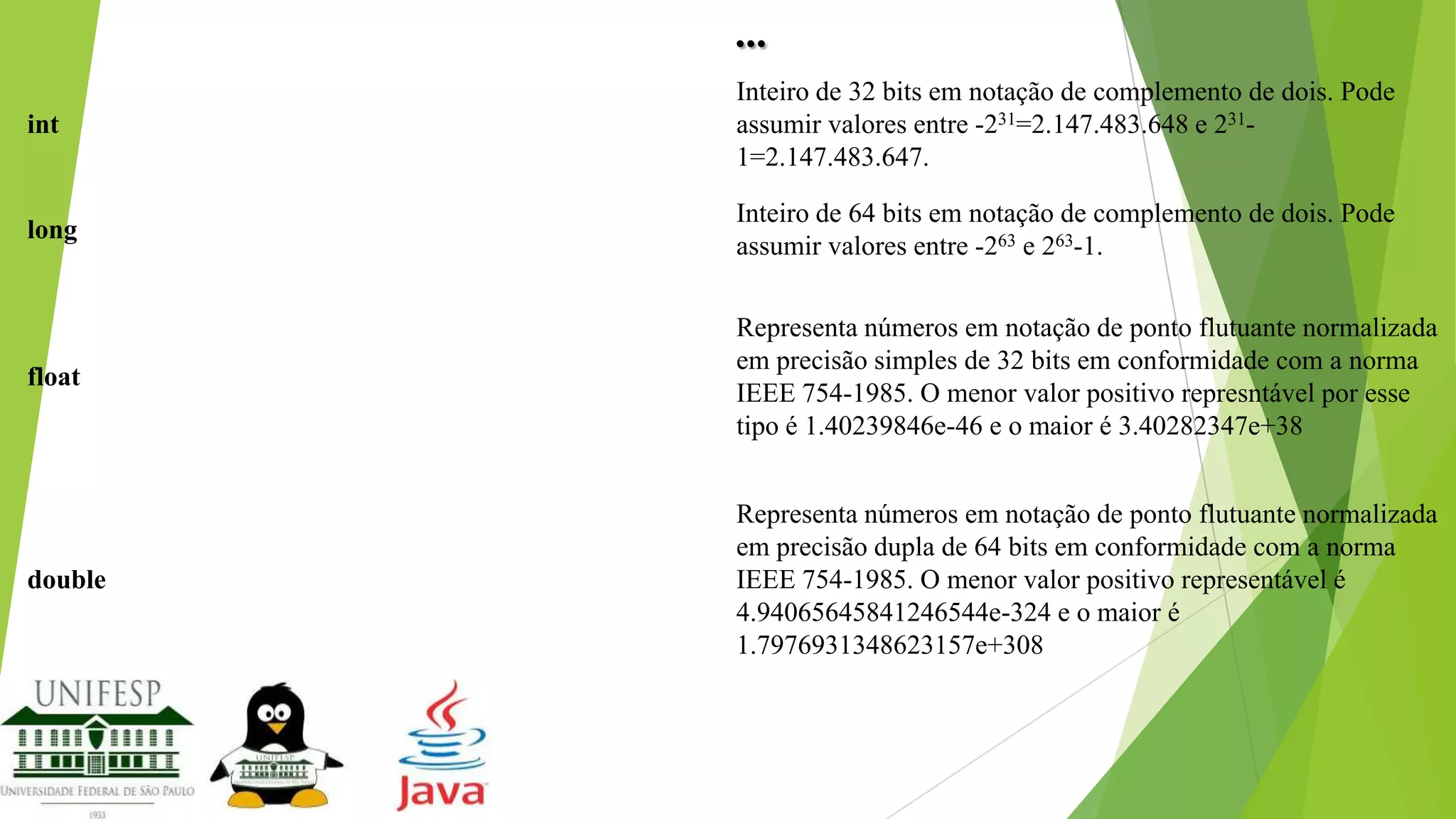 ...
int

Inteiro de 32 bits em notação de complemento de dois. Pode
assumir valores entre -231=2.147.483.648 e 2311=2.147.483.647.

long

Inteiro de 64 bits em notação de complemento de dois. Pode
assumir valores entre -263 e 263-1.

float

Representa números em notação de ponto flutuante normalizada
em precisão simples de 32 bits em conformidade com a norma
IEEE 754-1985. O menor valor positivo represntável por esse
tipo é 1.40239846e-46 e o maior é 3.40282347e+38

double

Representa números em notação de ponto flutuante normalizada
em precisão dupla de 64 bits em conformidade com a norma
IEEE 754-1985. O menor valor positivo representável é
4.94065645841246544e-324 e o maior é
1.7976931348623157e+308

 