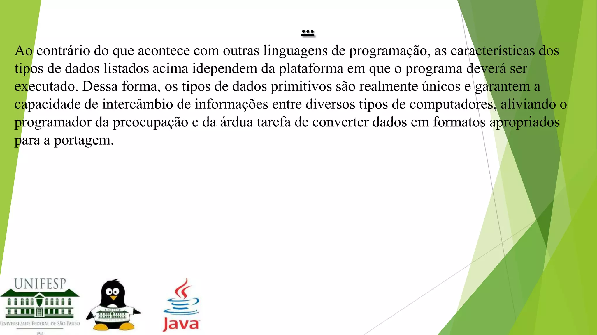 ...
Ao contrário do que acontece com outras linguagens de programação, as características dos
tipos de dados listados acima idependem da plataforma em que o programa deverá ser
executado. Dessa forma, os tipos de dados primitivos são realmente únicos e garantem a
capacidade de intercâmbio de informações entre diversos tipos de computadores, aliviando o
programador da preocupação e da árdua tarefa de converter dados em formatos apropriados
para a portagem.

 