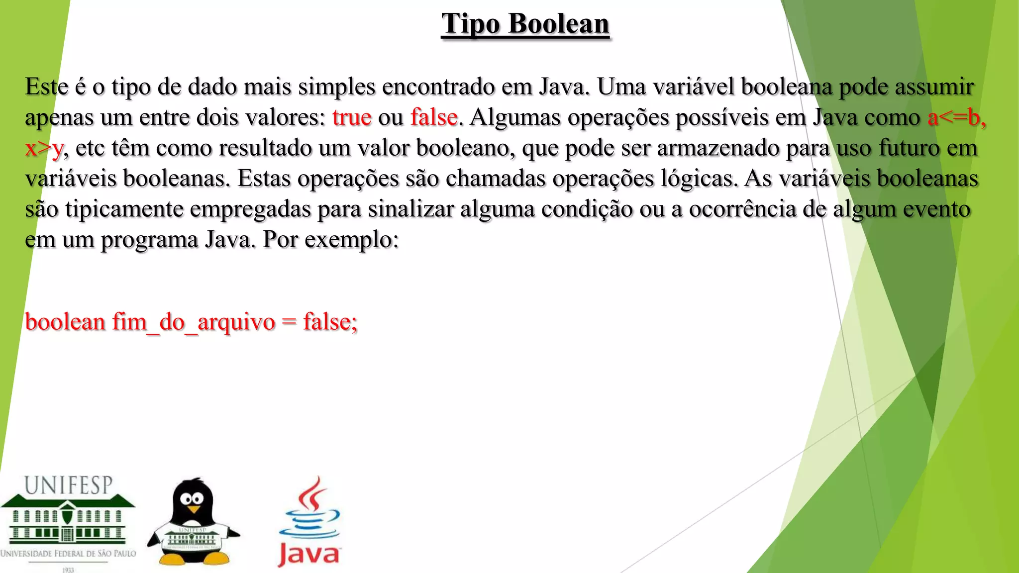 Tipo Boolean
Este é o tipo de dado mais simples encontrado em Java. Uma variável booleana pode assumir
apenas um entre dois valores: true ou false. Algumas operações possíveis em Java como a<=b,
x>y, etc têm como resultado um valor booleano, que pode ser armazenado para uso futuro em
variáveis booleanas. Estas operações são chamadas operações lógicas. As variáveis booleanas
são tipicamente empregadas para sinalizar alguma condição ou a ocorrência de algum evento
em um programa Java. Por exemplo:
boolean fim_do_arquivo = false;

 