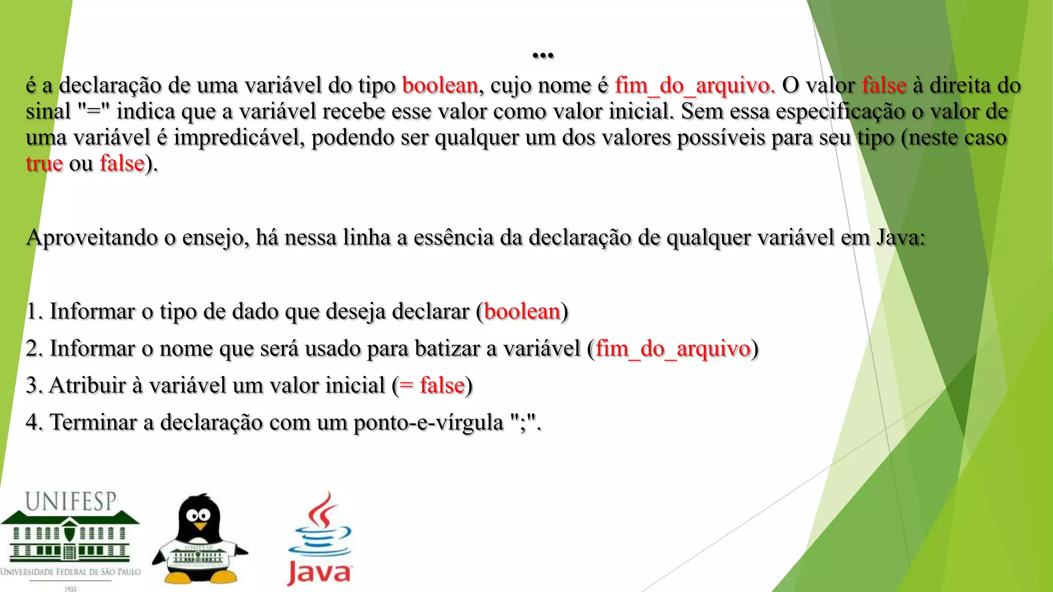 ...
é a declaração de uma variável do tipo boolean, cujo nome é fim_do_arquivo. O valor false à direita do
sinal "=" indica que a variável recebe esse valor como valor inicial. Sem essa especificação o valor de
uma variável é impredicável, podendo ser qualquer um dos valores possíveis para seu tipo (neste caso
true ou false).
Aproveitando o ensejo, há nessa linha a essência da declaração de qualquer variável em Java:
1. Informar o tipo de dado que deseja declarar (boolean)
2. Informar o nome que será usado para batizar a variável (fim_do_arquivo)
3. Atribuir à variável um valor inicial (= false)
4. Terminar a declaração com um ponto-e-vírgula ";".

 