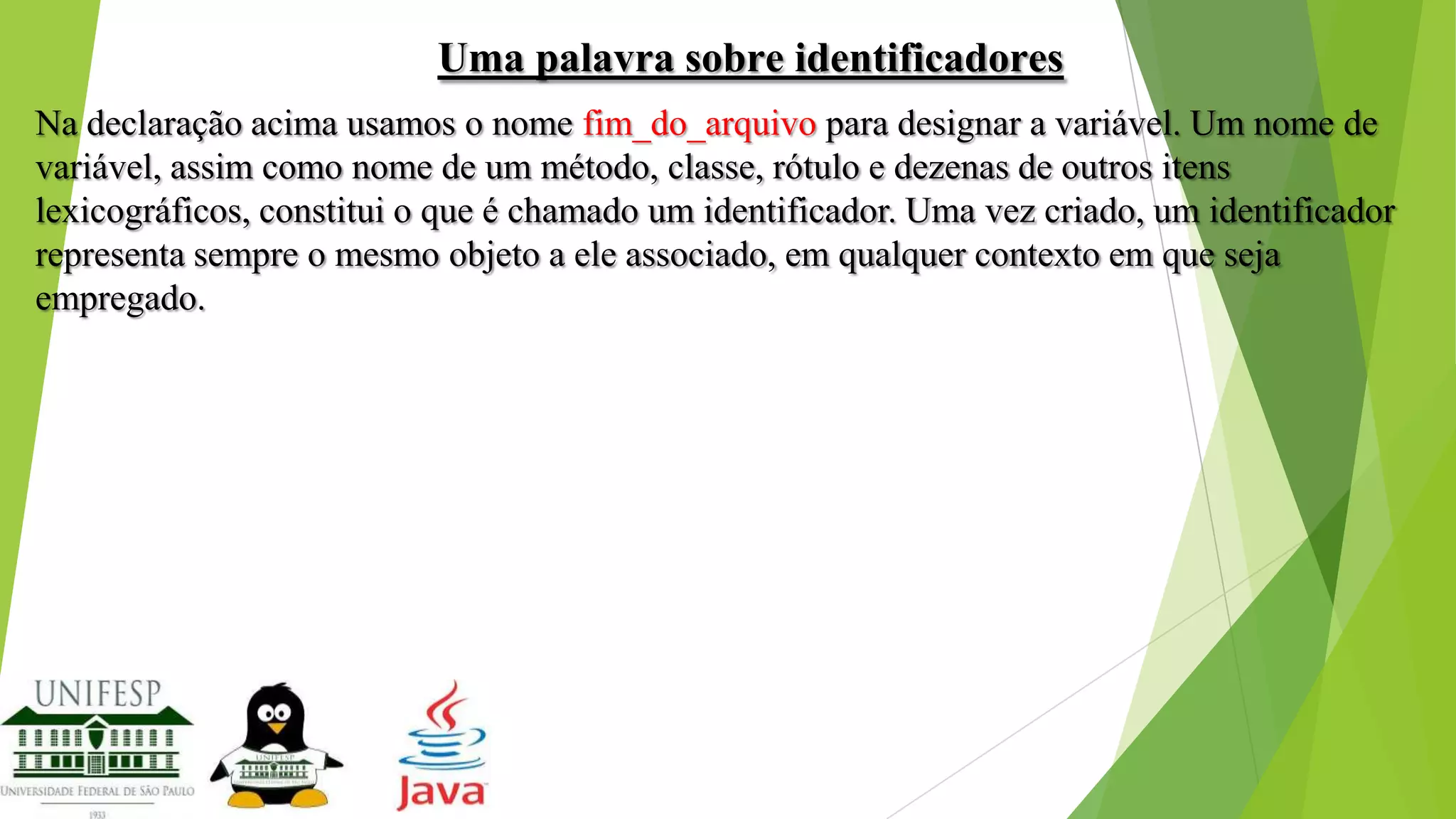 Uma palavra sobre identificadores
Na declaração acima usamos o nome fim_do_arquivo para designar a variável. Um nome de
variável, assim como nome de um método, classe, rótulo e dezenas de outros itens
lexicográficos, constitui o que é chamado um identificador. Uma vez criado, um identificador
representa sempre o mesmo objeto a ele associado, em qualquer contexto em que seja
empregado.

 