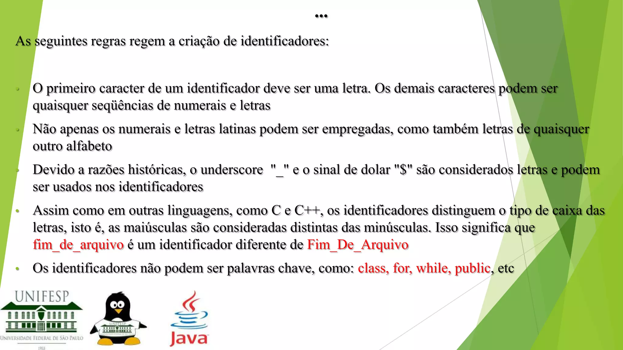 ...
As seguintes regras regem a criação de identificadores:
•

O primeiro caracter de um identificador deve ser uma letra. Os demais caracteres podem ser
quaisquer seqüências de numerais e letras

•

Não apenas os numerais e letras latinas podem ser empregadas, como também letras de quaisquer
outro alfabeto

•

Devido a razões históricas, o underscore "_" e o sinal de dolar "$" são considerados letras e podem
ser usados nos identificadores

•

Assim como em outras linguagens, como C e C++, os identificadores distinguem o tipo de caixa das
letras, isto é, as maiúsculas são consideradas distintas das minúsculas. Isso significa que
fim_de_arquivo é um identificador diferente de Fim_De_Arquivo

•

Os identificadores não podem ser palavras chave, como: class, for, while, public, etc

 