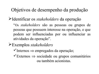 Objetivos de desempenho da produção
Identificar os stakeholders da operação
“Os stakeholders são as pessoas ou grupos de
pessoas que possuem interesse na operação, e que
podem ser influenciadas por ou influenciar as
atividades da operação”.

Exemplos stakeholders
Internos ⇒ empregados da operação;
Externos ⇒ sociedade ou grupos comunitários
ou também acionistas.

 