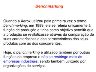Benchmarking

Quando a Xerox utilizou pela primeira vez o termo
benchmarking, em 1989, ele se referia unicamente à
função de produção e tinha como objetivo permitir que
a produção se revitalizasse através da comparação de
suas características e das características dos seus
produtos com as dos concorrentes.
Hoje, o benchmarking é utilizado também por outras
funções da empresa e não se restringe mais às
empresas industriais, sendo também utilizado por
organizações de serviços.

 
