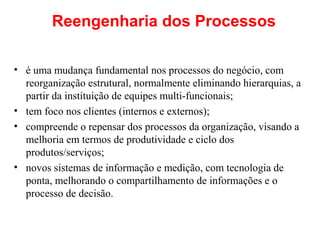 Reengenharia dos Processos
• é uma mudança fundamental nos processos do negócio, com
reorganização estrutural, normalmente eliminando hierarquias, a
partir da instituição de equipes multi-funcionais;
• tem foco nos clientes (internos e externos);
• compreende o repensar dos processos da organização, visando a
melhoria em termos de produtividade e ciclo dos
produtos/serviços;
• novos sistemas de informação e medição, com tecnologia de
ponta, melhorando o compartilhamento de informações e o
processo de decisão.

 