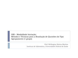 OBI – Modalidade Iniciação:
Métodos e Técnicas para a Resolução de Questões do Tipo
Agrupamento (1 grupo)
Prof. Wellington Santos Martins
Instituto de Informática, Universidade Federal de Goiás
 
