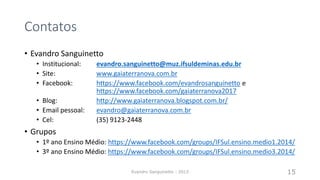 Contatos
• Evandro Sanguinetto
• Institucional: evandro.sanguinetto@muz.ifsuldeminas.edu.br
• Site: www.gaiaterranova.com.br
• Facebook: https://www.facebook.com/evandrosanguinetto e
https://www.facebook.com/gaiaterranova2017
• Blog: http://www.gaiaterranova.blogspot.com.br/
• Email pessoal: evandro@gaiaterranova.com.br
• Cel: (35) 9123-2448
• Grupos
• 1º ano Ensino Médio: https://www.facebook.com/groups/IFSul.ensino.medio1.2014/
• 3º ano Ensino Médio: https://www.facebook.com/groups/IFSul.ensino.medio3.2014/
Evandro Sanguinetto - 2013 15
 