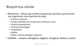 Bioquímica celular
• Bioquímica - ciência que estuda os processos químicos que ocorrem
nos organismos vivos (química da vida)
• Estrutura molecular
• Função metabólica de componentes celulares e virais
• Proteínas (proteômica)
• Enzimas (enzimologia)
• Carboidratos
• Lipídios
• Ácidos nucléicos (biologia molecular)
• CHONPS – carbono, hidrogênio, oxigênio, nitrogênio, fósforo, enxofre
Evandro Sanguinetto-2013
 