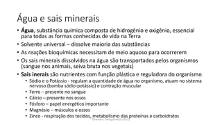 Água e sais minerais
• Água, substância química composta de hidrogênio e oxigênio, essencial
para todas as formas conhecidas de vida na Terra
• Solvente universal – dissolve maioria das substâncias
• As reações bioquímicas necessitam de meio aquoso para ocorrerem
• Os sais minerais dissolvidos na água são transportados pelos organismos
(sangue nos animais, seiva bruta nos vegetais)
• Sais inerais são nutrientes com função plástica e reguladora do organismo
• Sódio e o Potássio - regulam a quantidade de água no organismo, atuam no sistema
nervoso (bomba sódio-potássio) e contração muscular
• Ferro – presente no sangue
• Cálcio – presente nos ossos
• Fósforo – papel energético importante
• Magnésio – músculos e ossos
• Zinco - respiração dos tecidos, metabolismo das proteínas e carboidratos
Evandro Sanguinetto-2013
 