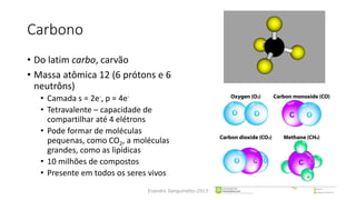 Carbono
• Do latim carbo, carvão
• Massa atômica 12 (6 prótons e 6
neutrôns)
• Camada s = 2e-, p = 4e-
• Tetravalente – capacidade de
compartilhar até 4 elétrons
• Pode formar de moléculas
pequenas, como CO2, a moléculas
grandes, como as lipídicas
• 10 milhões de compostos
• Presente em todos os seres vivos
Evandro Sanguinetto-2013
 