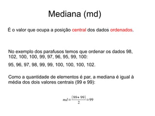Mediana (md)
É o valor que ocupa a posição central dos dados ordenados.
No exemplo dos parafusos temos que ordenar os dados 98,
102, 100, 100, 99, 97, 96, 95, 99, 100:
95, 96, 97, 98, 99, 99, 100, 100, 100, 102.
Como a quantidade de elementos é par, a mediana é igual à
média dos dois valores centrais (99 e 99):
md=
(99+ 99)
2
=99
 