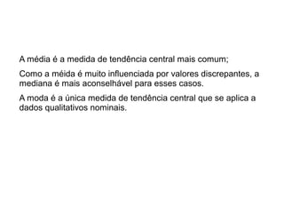 A média é a medida de tendência central mais comum;
Como a méida é muito influenciada por valores discrepantes, a
mediana é mais aconselhável para esses casos.
A moda é a única medida de tendência central que se aplica a
dados qualitativos nominais.
 