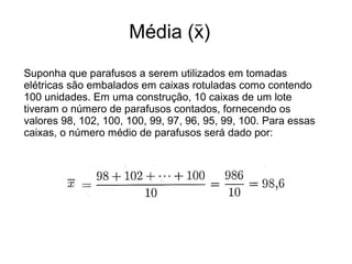 Média (x)
_
Suponha que parafusos a serem utilizados em tomadas
elétricas são embalados em caixas rotuladas como contendo
100 unidades. Em uma construção, 10 caixas de um lote
tiveram o número de parafusos contados, fornecendo os
valores 98, 102, 100, 100, 99, 97, 96, 95, 99, 100. Para essas
caixas, o número médio de parafusos será dado por:
 