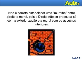 Não é correto estabelecer uma “muralha” entre
direito e moral, pois o Direito não se preocupa só
com a exteriorização e a moral com os aspectos
interiores.
AULA 4
 